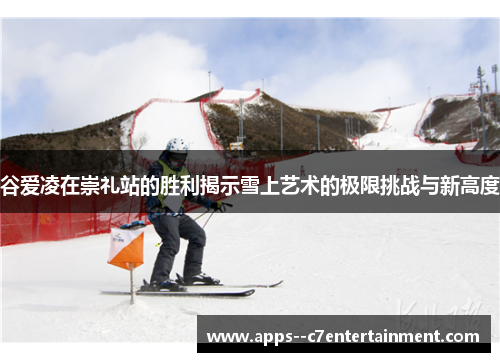 谷爱凌在崇礼站的胜利揭示雪上艺术的极限挑战与新高度