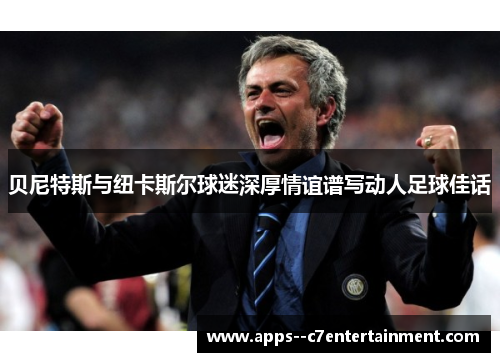 贝尼特斯与纽卡斯尔球迷深厚情谊谱写动人足球佳话