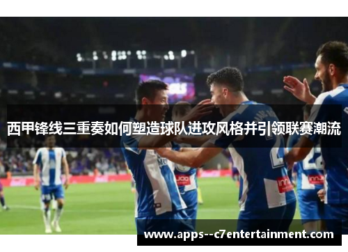 西甲锋线三重奏如何塑造球队进攻风格并引领联赛潮流