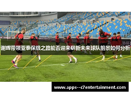 谢晖带领亚泰保级之路能否迎来崭新未来球队前景如何分析