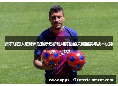 费尔明四大进球贡献揭示巴萨胜利背后的关键因素与战术优势