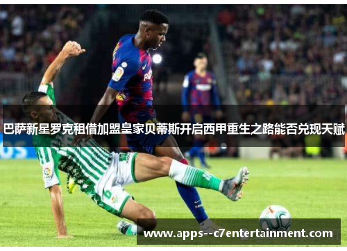 巴萨新星罗克租借加盟皇家贝蒂斯开启西甲重生之路能否兑现天赋