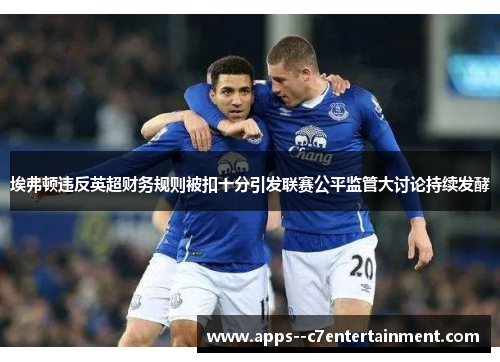 埃弗顿违反英超财务规则被扣十分引发联赛公平监管大讨论持续发酵 埃弗顿违反英超财务规则被扣十分引发联赛公平监管大讨论持续发酵