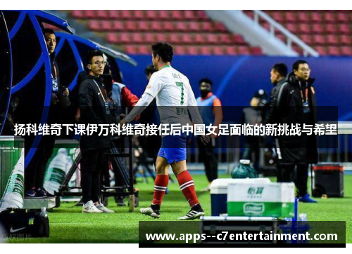 扬科维奇下课伊万科维奇接任后中国女足面临的新挑战与希望 扬科维奇下课伊万科维奇接任后中国女足面临的新挑战与希望