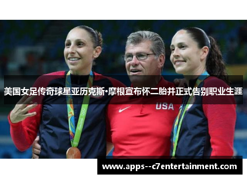 美国女足传奇球星亚历克斯·摩根宣布怀二胎并正式告别职业生涯