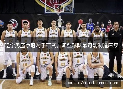 辽宁男篮争冠对手研究，哪些球队最可能制造麻烦